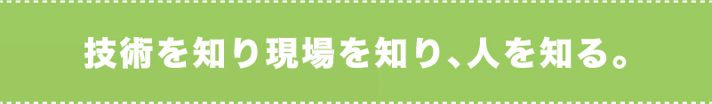 技術を知り現場を知り、人を知る。