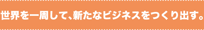 世界を一周して、新たなビジネスをつくり出す。