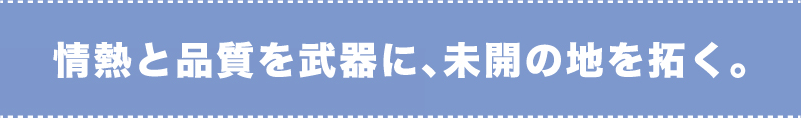 情熱と品質を武器に、未開の地を拓く。
