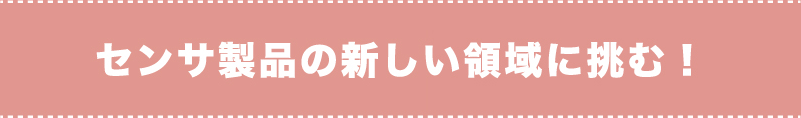 センサ製品の新しい領域に挑む！