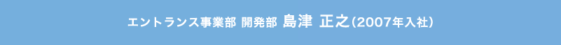 エントランス事業部 開発部 島津 正之（2007年入社）