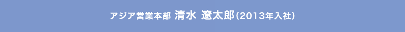 アジア営業本部 清水 遼太郎（2013年入社）