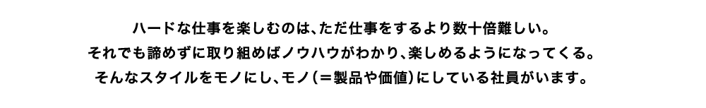 ハードな仕事を楽しむのは、ただ仕事をするより数十倍難しい。
それでも諦めずに取り組めばノウハウがわかり、楽しめるようになってくる。そんなスタイルをモノにし、モノ（＝製品や価値）にしている社員がいます。