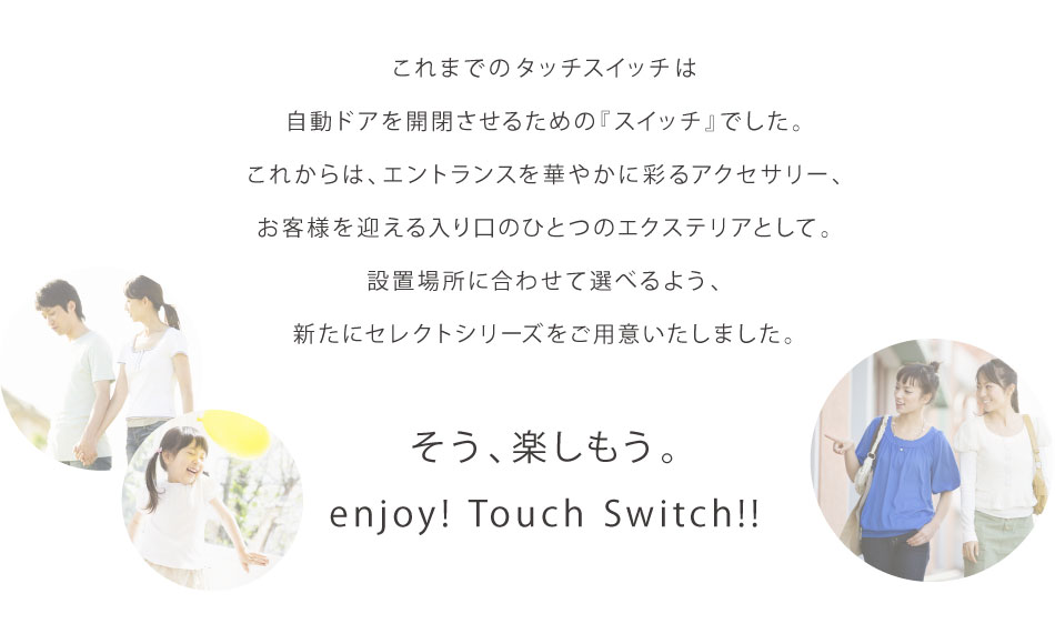 これまでのタッチスイッチは自動ドアを開閉させるための『スイッチ』でした。 これからは、エントランスを華やかに彩るアクセサリー、お客様を迎える入り口のひとつのエクステリアとして。 設置場所に合わせて選べるよう、新たにセレクトシリーズをご用意いたしました。  そう、楽しもう。 enjoy! Touch Swich